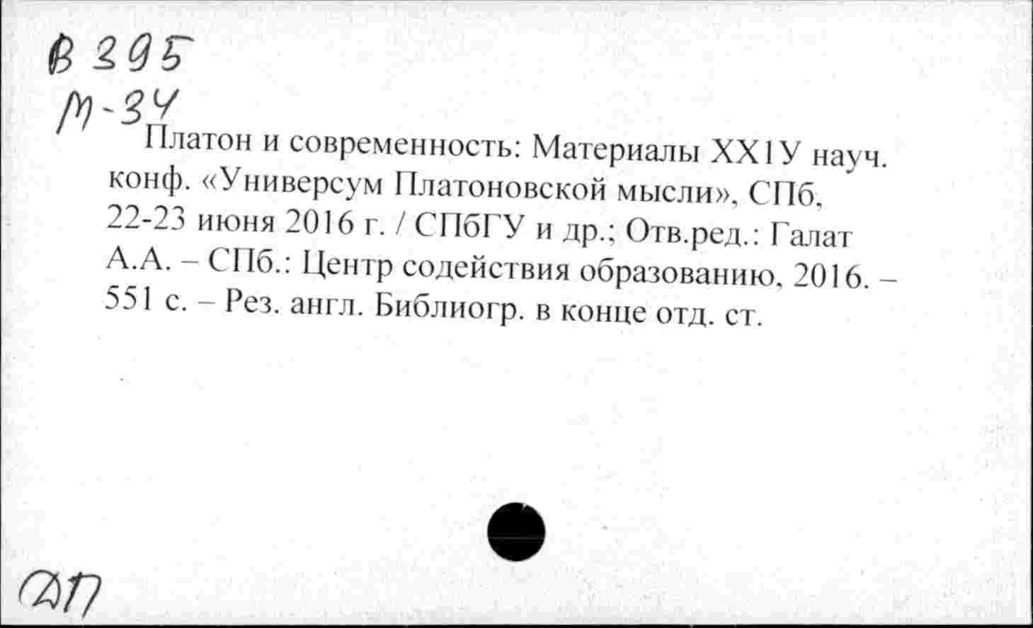 ﻿в
Платон и современность: Материалы XXIУ науч, конф. «Универсум Платоновской мысли», СПб. 22-23 июня 2016 г. / СПбГУ и др.; Отв.ред.: Галат А.А. - СПб.: Центр содействия образованию. 2016. -551 с. - Рез. англ. Библиогр. в конце отд. ст.